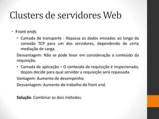 Clusters de servidores Web
• Front ends
• Camada de transporte - Repassa os dados enviados ao longo da
conexão TCP para um dos servidores, dependendo de certa
mediação de carga.
Desvantagem: Não se pode levar em consideração o conteúdo da
requisição.
• Camada de aplicação – O conteúdo da requisição é inspecionado,
depois decide para qual servidor a requisição será repassada.
Vantagem: Aumento de desempenho.
Desvantagem: Aumento do trabalho do front end.
Solução: Combinar os dois métodos.
 