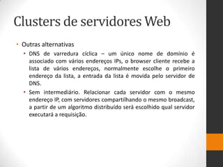 Clusters de servidores Web
• Outras alternativas
• DNS de varredura cíclica – um único nome de domínio é
associado com vários endereços IPs, o browser cliente recebe a
lista de vários endereços, normalmente escolhe o primeiro
endereço da lista, a entrada da lista é movida pelo servidor de
DNS.
• Sem intermediário. Relacionar cada servidor com o mesmo
endereço IP, com servidores compartilhando o mesmo broadcast,
a partir de um algoritmo distribuído será escolhido qual servidor
executará a requisição.
 