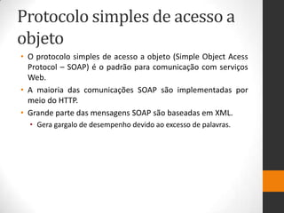 Protocolo simples de acesso a
objeto
• O protocolo simples de acesso a objeto (Simple Object Acess
Protocol – SOAP) é o padrão para comunicação com serviços
Web.
• A maioria das comunicações SOAP são implementadas por
meio do HTTP.
• Grande parte das mensagens SOAP são baseadas em XML.
• Gera gargalo de desempenho devido ao excesso de palavras.
 