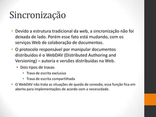 Sincronização
• Devido a estrutura tradicional da web, a sincronização não foi
deixada de lado. Porém esse fato está mudando, com os
serviços Web de colaboração de documentos.
• O protocolo responsável por manipular documentos
distribuídos é o WebDAV (Distributed Authoring and
Versioning) – autoria e versões distribuídas na Web.
• Dois tipos de travas
• Trava de escrita exclusiva
• Trava de escrita compartilhada
• O WebDAV não trata as situações de queda de conexão, essa função fica em
aberto para implementações de acordo com a necessidade.
 