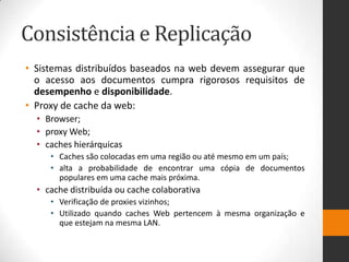Consistência e Replicação
• Sistemas distribuídos baseados na web devem assegurar que
o acesso aos documentos cumpra rigorosos requisitos de
desempenho e disponibilidade.
• Proxy de cache da web:
• Browser;
• proxy Web;
• caches hierárquicas
• Caches são colocadas em uma região ou até mesmo em um país;
• alta a probabilidade de encontrar uma cópia de documentos
populares em uma cache mais próxima.
• cache distribuída ou cache colaborativa
• Verificação de proxies vizinhos;
• Utilizado quando caches Web pertencem à mesma organização e
que estejam na mesma LAN.
 