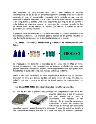 Los lenguajes de programación eran desconocidos (incluso el lenguaje
ensamblador). No se oía de los Sistemas Operativos el modo usual de operación
consistía en que el programador reservaba cierto periodo en una hoja de
reservación pegada a la pared, iba al cuarto de la máquina, insertaba su conexión
a la computadora y pasaba unas horas esperando que ninguno de los 20,000 o
más bulbos se quemara durante la ejecución. La inmensa mayoría de los
problemas eran cálculos numéricos directos, por ejemplo, el cálculo de valores
para tablas de senos y cosenos.
A principio de la década de los 50's la rutina mejoro un poco con la introducción de
las tarjetas perforadas. Fue entonces posible escribir los programas y leerlas en
vez de insertar conexiones, por lo demás el proceso era el mismo.
2a. Etapa. (1955-1965): Transistores y Sistemas de Procesamiento por
lotes.
La introducción del transistor a mediados de los años 50's modifico en forma
radical el panorama. Las computadoras se volvieron confiables de forma que
podían fabricarse y venderse a clientes, con la esperanza de que ellas continuaran
funcionando lo suficiente como para realizar un trabajo en forma.
Dado el alto costo del equipo, no debe sorprender el hecho de que las personas
buscaron en forma por demás rápidas vías para reducir el tiempo invertido. La
solución que, por lo general se adoptó, fue la del sistema de procesamiento por
lotes.
3ra Etapa (1965-1980): Circuitos integrados y multiprogramación.
La 360 de IBM fue la primera línea principal de computadoras que utilizo los
circuitos integrados, lo que proporciono
una gran ventaja en el precio y
desempeño con respecto a las
máquinas de la segunda generación,
construidas a partir de transistores
individuales. Se trabajó con un sistema
operativo enorme y extraordinariamente complejo. A pesar de su enorme tamaño y
sus problemas el sistema operativo de la línea IBM 360 y los sistemas operativos
 