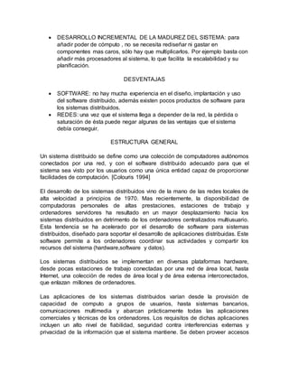  DESARROLLO INCREMENTAL DE LA MADUREZ DEL SISTEMA: para
añadir poder de cómputo , no se necesita rediseñar ni gastar en
componentes mas caros, sólo hay que multiplicarlos. Por ejemplo basta con
añadir más procesadores al sistema, lo que facilita la escalabilidad y su
planificación.
DESVENTAJAS
 SOFTWARE: no hay mucha experiencia en el diseño, implantación y uso
del software distribuido, además existen pocos productos de software para
los sistemas distribuidos.
 REDES: una vez que el sistema llega a depender de la red, la pérdida o
saturación de ésta puede negar algunas de las ventajas que el sistema
debía conseguir.
ESTRUCTURA GENERAL
Un sistema distribuido se define como una colección de computadores autónomos
conectados por una red, y con el software distribuido adecuado para que el
sistema sea visto por los usuarios como una única entidad capaz de proporcionar
facilidades de computación. [Colouris 1994]
El desarrollo de los sistemas distribuidos vino de la mano de las redes locales de
alta velocidad a principios de 1970. Mas recientemente, la disponibilidad de
computadoras personales de altas prestaciones, estaciones de trabajo y
ordenadores servidores ha resultado en un mayor desplazamiento hacia los
sistemas distribuidos en detrimento de los ordenadores centralizados multiusuario.
Esta tendencia se ha acelerado por el desarrollo de software para sistemas
distribuidos, diseñado para soportar el desarrollo de aplicaciones distribuidas. Este
software permite a los ordenadores coordinar sus actividades y compartir los
recursos del sistema (hardware,software y datos).
Los sistemas distribuidos se implementan en diversas plataformas hardware,
desde pocas estaciones de trabajo conectadas por una red de área local, hasta
Internet, una colección de redes de área local y de área extensa interconectados,
que enlazan millones de ordenadores.
Las aplicaciones de los sistemas distribuidos varían desde la provisión de
capacidad de computo a grupos de usuarios, hasta sistemas bancarios,
comunicaciones multimedia y abarcan prácticamente todas las aplicaciones
comerciales y técnicas de los ordenadores. Los requisitos de dichas aplicaciones
incluyen un alto nivel de fiabilidad, seguridad contra interferencias externas y
privacidad de la información que el sistema mantiene. Se deben proveer accesos
 
