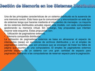Una de las principales características de un sistema distribuido es la ausencia de
una memoria común. Esto hace que la comunicación y sincronización en este tipo
de sistemas tenga que hacerse mediante el intercambio de mensajes. La mayoría
de los sistemas distribuidos actuales siguen este modelo, con cada computadora
gestionando su memoria virtual. Sin embargo, hay propuestas que intentan
mejorar este esquema. Estas propuestas son:
• Utilización de paginadores externos.
• Memoria compartida distribuida.
La utilización de paginadores externos se basa en almacenar el espacio de
intercambio (swap) en servidores de archivos distribuidos y en el empleo de
paginadores externos, que son procesos que se encargan de tratar los fallos de
página que ocurren en una computadora. El empleo de paginadores externos
permite disponer de un sistema con una gran cantidad de espacio para
paginación, liberando a las computadoras de reservar espacio para la paginación.
 