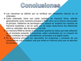  Las memorias se definen por su similitud con almacenes internos en el
ordenador.
 Cada ordenador viene con cierta cantidad de memoria física, referida
generalmente como memoria principal o RAM como ya lo hemos mencionado
al principio. Hablamos de tecnología esto abarca en amplitud los módulos de
memoria existentes y así en cada una de estas observamos las diferencias
entre su velocidad, tipo de acceso y de chip.
 La memoria RAM es donde el computador guarda los datos que está utilizando
en el momento presente. Físicamente, están constituidas por un conjunto de
chips o módulos de chips normalmente conectados a la tarjeta madre.
 En la memoria principal son ejecutados los programas y procesos de una
computadora y es el espacio real que existe en memoria para que se ejecuten
los procesos.
 