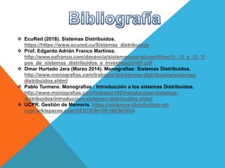  EcuRed (2018). Sistemas Distribuidos.
https://https://www.ecured.cu/Sistemas_distribuidos
 Prof. Edgardo Adrián Franco Martínez.
http://www.eafranco.com/docencia/sistemasoperativosii/files/11_12_y_13_Ti
pos_de_sistemas_distribuidos_e_Investigacion01.pdf
 Omar Hurtado Jara (Marzo 2014). Monografías: Sistemas Distribuidos.
http://www.monografias.com/trabajos16/sistemas-distribuidos/sistemas-
distribuidos.shtml
 Pablo Turmero. Monografias : Introducción a los sistemas Distribuídos.
http://www.monografias.com/trabajos105/introduccion-sistemas-
distribuidos/introduccion-sistemas-distribuidos.shtml
 UCPR. Gestión de Memoria. https://sistemas-distribuidos-ist-
ucpr.wikispaces.com/GESTION+DE+MEMORIA
 