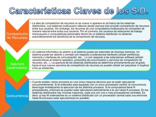 Compartición
de Recursos
• La idea de compartición de recursos no es nueva ni aparece en el marco de los sistemas
distribuidos. Los sistemas multiusuario clásicos desde siempre han provisto compartición de recursos
entre sus usuarios. Sin embargo, los recursos de una computadora multiusuario se comparten de
manera natural entre todos sus usuarios. Por el contrario, los usuarios de estaciones de trabajo
monousuario o computadoras personales dentro de un sistema distribuido no obtienen
automáticamente los beneficios de la compartición de recursos.
Apertura
(opennesss)
• Un sistema informático es abierto si el sistema puede ser extendido de diversas maneras. Un
sistema puede ser abierto o cerrado con respecto a extensiones hardware (añadir periféricos,
memoria o interfaces de comunicación, etc... ) o con respecto a las extensiones software (añadir
características al sistema operativo, protocolos de comunicación y servicios de compartición de
recursos, etc...). La apertura de los sistemas distribuidos se determina primariamente por el grado
hacia el que nuevos servicios de compartición de recursos se pueden añadir sin perjudicar ni duplicar
a los ya existentes.
Concurrencia
• Cuando existen varios procesos en una única maquina decimos que se están ejecutando
concurrentemente. Si el ordenador esta equipado con un único procesador central, la concurrencia
tiene lugar entrelazando la ejecución de los distintos procesos. Si la computadora tiene N
procesadores, entonces se pueden estar ejecutando estrictamente a la vez hasta N procesos. En los
sistemas distribuidos hay muchas maquinas, cada una con uno o mas procesadores centrales. Es
decir, si hay M ordenadores en un sistema distribuido con un procesador central cada una entonces
hasta M procesos estar ejecutándose en paralelo.
 