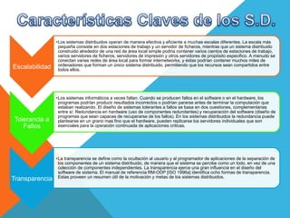 Escalabilidad
•Los sistemas distribuidos operan de manera efectiva y eficiente a muchas escalas diferentes. La escala más
pequeña consiste en dos estaciones de trabajo y un servidor de ficheros, mientras que un sistema distribuido
construido alrededor de una red de área local simple podría contener varios cientos de estaciones de trabajo,
varios servidores de ficheros, servidores de impresión y otros servidores de propósito especifico. A menudo se
conectan varias redes de área local para formar internetworks, y éstas podrían contener muchos miles de
ordenadores que forman un único sistema distribuido, permitiendo que los recursos sean compartidos entre
todos ellos.
Tolerancia a
Fallos
•Los sistemas informáticos a veces fallan. Cuando se producen fallos en el software o en el hardware, los
programas podrían producir resultados incorrectos o podrían pararse antes de terminar la computación que
estaban realizando. El diseño de sistemas tolerantes a fallos se basa en dos cuestiones, complementarias
entre sí: Redundancia en hardware (uso de componentes redundantes) y recuperación del software (diseño de
programas que sean capaces de recuperarse de los fallos). En los sistemas distribuidos la redundancia puede
plantearse en un grano mas fino que el hardware, pueden replicarse los servidores individuales que son
esenciales para la operación continuada de aplicaciones criticas.
Transparencia
•La transparencia se define como la ocultación al usuario y al programador de aplicaciones de la separación de
los componentes de un sistema distribuido, de manera que el sistema se percibe como un todo, en vez de una
colección de componentes independientes. La transparencia ejerce una gran influencia en el diseño del
software de sistema. El manual de referencia RM-ODP [ISO 1996a] identifica ocho formas de transparencia.
Estas proveen un resumen útil de la motivación y metas de los sistemas distribuidos.
 