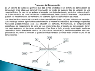 Protocolos de Comunicación
Es un sistema de reglas que permiten que dos o más entidades de un sistema de comunicación se
comuniquen entre ellas para transmitir información por medio de cualquier tipo de variación de una
magnitud física. Se trata de las reglas o el estándar que define la sintaxis, semántica y sincronización
de la comunicación, así como también los posibles métodos de recuperación de errores. Los protocolos
pueden ser implementados por hardware, por software, o por una combinación de ambos.
Los sistemas de comunicación utilizan formatos bien definidos (protocolo) para intercambiar mensajes.
Cada mensaje tiene un significado exacto destinado a obtener una respuesta de un rango de posibles
respuestas predeterminadas para esa situación en particular. Normalmente, el comportamiento
especificado es independiente de cómo se va a implementar. Los protocolos de comunicación tienen
que estar acordados por las partes involucradas. Para llegar a dicho acuerdo, un protocolo puede ser
desarrollado dentro de estándar técnico. Un protocolo de comunicación, también llamado en este caso
protocolo de red, define la forma en la que los distintos mensajes o tramas de bit circulan en una red de
computadoras.
 