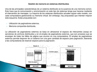 Una de las principales características de un sistema distribuido es la ausencia de una memoria común.
Esto hace que la comunicación y sincronización en este tipo de sistemas tenga que hacerse mediante
el intercambio de mensajes. La mayoría de los sistemas distribuidos actuales siguen este modelo, con
cada computadora gestionando su memoria virtual. Sin embargo, hay propuestas que intentan mejorar
este esquema. Estas propuestas son:
 Utilización de paginadores externos.
 Memoria compartida distribuida.
La utilización de paginadores externos se basa en almacenar el espacio de intercambio (swap) en
servidores de archivos distribuidos y en el empleo de paginadores externos, que son procesos que se
encargan de tratar los fallos de página que ocurren en una computadora. El empleo de paginadores
externos permite disponer de un sistema con una gran cantidad de espacio para paginación, liberando
a las computadoras de reservar espacio para la paginación.
 