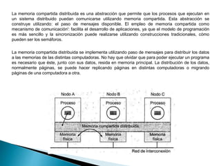 La memoria compartida distribuida es una abstracción que permite que los procesos que ejecutan en
un sistema distribuido puedan comunicarse utilizando memoria compartida. Esta abstracción se
construye utilizando: el paso de mensajes disponible. El empleo de memoria compartida como
mecanismo de comunicación': facilita el desarrollo de aplicaciones, ya que el modelo de programación
es más sencillo y la sincronización puede realizarse utilizando construcciones tradicionales, cómo
pueden ser los semáforos.
La memoria compartida distribuida se implementa utilizando paso de mensajes para distribuir los datos
a las memorias de las distintas computadoras. No hay que olvidar que para poder ejecutar un programa
es necesario que éste, junto con sus datos, resida en memoria principal. La distribución de los datos,
normalmente páginas, se puede hacer replicando páginas en distintas computadoras o migrando
páginas de una computadora a otra.
 