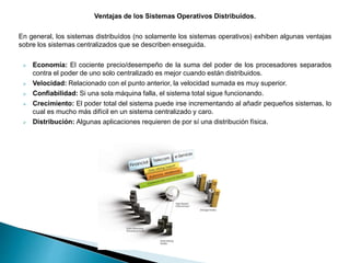 Ventajas de los Sistemas Operativos Distribuidos.
En general, los sistemas distribuídos (no solamente los sistemas operativos) exhiben algunas ventajas
sobre los sistemas centralizados que se describen enseguida.
 Economía: El cociente precio/desempeño de la suma del poder de los procesadores separados
contra el poder de uno solo centralizado es mejor cuando están distribuidos.
 Velocidad: Relacionado con el punto anterior, la velocidad sumada es muy superior.
 Confiabilidad: Si una sola máquina falla, el sistema total sigue funcionando.
 Crecimiento: El poder total del sistema puede irse incrementando al añadir pequeños sistemas, lo
cual es mucho más difícil en un sistema centralizado y caro.
 Distribución: Algunas aplicaciones requieren de por sí una distribución física.
 