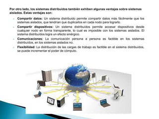  Compartir datos: Un sistema distribuido permite compartir datos más fácilmente que los
sistemas aislados, que tendrían que duplicarlos en cada nodo para lograrlo.
 Compartir dispositivos: Un sistema distribuídos permite accesar dispositivos desde
cualquier nodo en forma transparente, lo cual es imposible con los sistemas aislados. El
sistema distribuídos logra un efecto sinérgico.
 Comunicaciones: La comunicación persona a persona es factible en los sistemas
distribuídos, en los sistemas aislados no.
 Flexibilidad: La distribución de las cargas de trabajo es factible en el sistema distribuídos,
se puede incrementar el poder de cómputo.
 