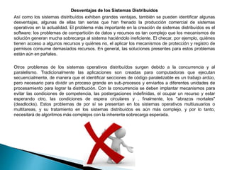 Desventajas de los Sistemas Distribuidos
Así como los sistemas distribuídos exhiben grandes ventajas, también se pueden identificar algunas
desventajas, algunas de ellas tan serias que han frenado la producción comercial de sistemas
operativos en la actualidad. El problema más importante en la creación de sistemas distribuídos es el
software: los problemas de compartición de datos y recursos es tan complejo que los mecanismos de
solución generan mucha sobrecarga al sistema haciéndolo ineficiente. El checar, por ejemplo, quiénes
tienen acceso a algunos recursos y quiénes no, el aplicar los mecanismos de protección y registro de
permisos consume demasiados recursos. En general, las soluciones presentes para estos problemas
están aún en pañales.
Otros problemas de los sistemas operativos distribuídos surgen debido a la concurrencia y al
paralelismo. Tradicionalmente las aplicaciones son creadas para computadoras que ejecutan
secuencialmente, de manera que el identificar secciones de código paralelizable es un trabajo ardúo,
pero necesario para dividir un proceso grande en sub-procesos y enviarlos a diferentes unidades de
procesamiento para lograr la distribución. Con la concurrencia se deben implantar mecanismos para
evitar las condiciones de competencia, las postergaciones indefinidas, el ocupar un recurso y estar
esperando otro, las condiciones de espera circulares y , finalmente, los "abrazos mortales"
(deadlocks). Estos problemas de por sí se presentan en los sistemas operativos multiusuarios o
multitareas, y su tratamiento en los sistemas distribuídos es aún más complejo, y por lo tanto,
necesitará de algoritmos más complejos con la inherente sobrecarga esperada.
 