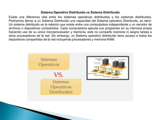 Sistema Operativo Distribuido vs Sistema Distribuido
Existe una diferencia vital entre los sistemas operativos distribuidos y los sistemas distribuidos.
Podríamos llamar a un Sistema Distribuido una capacidad del Sistema operativo Distribuido, es decir:
Un sistema distribuido es la relación que existe entre una computadora independiente y un servidor de
archivos o dispositivos compartidos. Cada computadora ejecuta sus programas en su memoria propia
haciendo uso de su único microprocesador y memoria, este no comparte memoria ni asigna tareas a
otros procesadores de la red. Sin embargo, un Sistema operativo distribuido tiene acceso a todos los
dispositivos compartidos de la red incluyendo procesadores y memoria RAM.
 