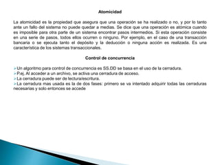Atomicidad
La atomicidad es la propiedad que asegura que una operación se ha realizado o no, y por lo tanto
ante un fallo del sistema no puede quedar a medias. Se dice que una operación es atómica cuando
es imposible para otra parte de un sistema encontrar pasos intermedios. Si esta operación consiste
en una serie de pasos, todos ellos ocurren o ninguno. Por ejemplo, en el caso de una transacción
bancaria o se ejecuta tanto el depósito y la deducción o ninguna acción es realizada. Es una
característica de los sistemas transaccionales.
Control de concurrencia
Un algoritmo para control de concurrencia es SS.DD se basa en el uso de la cerradura.
P.ej. Al acceder a un archivo, se activa una cerradura de acceso.
La cerradura puede ser de lectura/escritura.
La cerradura mas usada es la de dos fases: primero se va intentado adquirir todas las cerraduras
necesarias y solo entonces se accede
 