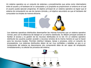 Un sistema operativo es un conjunto de sistemas y procedimientos que actúa como intermediario
entre el usuario y el hardware de un computador y su propósito es proporcionar un entorno en el cual
el usuario pueda ejecutar programas. El objetivo principal de un sistema operativo es lograr que el
sistema de computación se use de manera cómoda, y el objetivo secundario es que el hardware del
computador se emplee de manera eficiente.
Los sistemas operativos distribuidos desempeñan las mismas funciones que un sistema operativo
normal, pero con la diferencia de trabajar en un entorno distribuido. Su Misión principal consiste en
facilitar el acceso y la gestión de los recursos distribuidos en la red. En un sistema operativo
distribuido los usuarios pueden acceder a recursos remotos de la misma manera en que lo hacen
para los recursos locales. Permiten distribuir trabajos, tareas o procesos, entre un conjunto de
procesadores. Los sistemas distribuidos deben de ser muy confiables y estables ya que si un
componente del sistema se descompone otro componente debe de ser capaz de remplazarlo
inmediatamente y no afectar los procesos del sistema.
 