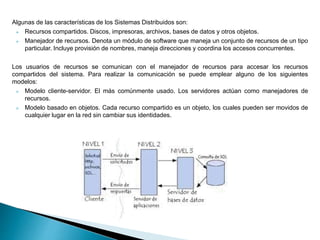 Algunas de las características de los Sistemas Distribuidos son:
 Recursos compartidos. Discos, impresoras, archivos, bases de datos y otros objetos.
 Manejador de recursos. Denota un módulo de software que maneja un conjunto de recursos de un tipo
particular. Incluye provisión de nombres, maneja direcciones y coordina los accesos concurrentes.
Los usuarios de recursos se comunican con el manejador de recursos para accesar los recursos
compartidos del sistema. Para realizar la comunicación se puede emplear alguno de los siguientes
modelos:
 Modelo cliente-servidor. El más comúnmente usado. Los servidores actúan como manejadores de
recursos.
 Modelo basado en objetos. Cada recurso compartido es un objeto, los cuales pueden ser movidos de
cualquier lugar en la red sin cambiar sus identidades.
 