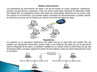 Redes e Interconexión
Los dispositivos de interconexión de redes y de red se dividen en cuatro categorías: repetidores,
puentes, encaminadores y pasarelas. Cada uno de los cuatro tipos interactúa en diferentes niveles
del modelo OSI, los repetidores actúan sólo sobre los componentes eléctricos de una señal y sólo
son activos en el nivel físico. Los puentes utilizan protocolos de direccionamiento y pueden afectar
al control de una única red, la mayoría son activos en el nivel de enlace de datos.
Repetidores
Un repetidor es un dispositivo electrónico que opera sólo en el nivel físico del modelo OSI, las
señales que transportan información pueden viajar a una distancia fija antes de que la atenuación
dañe la integridad de los datos, el repetidor instalado en un enlace recibe la señal antes de que sea
demasiado débil o corrupta, regenera el patrón de bits original y coloca la copia refrescada de nuevo
en el enlace.
 