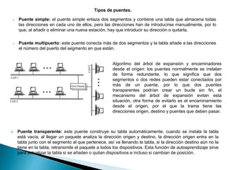  Puente simple: el puente simple enlaza dos segmentos y contiene una tabla que almacena todas
las direcciones en cada uno de ellos, pero las direcciones han de introducirse manualmente, por lo
que, al añadir o eliminar una nueva estación, hay que introducir su dirección o quitarla.
 Puente multipuerto: este puente conecta más de dos segmentos y la tabla añade a las direcciones
el número del puerto del segmento en que están.
 Puente transparente: este puente construye su tabla automáticamente, cuando se instala la tabla
está vacía, al llegar un paquete analiza la dirección origen y destino, la dirección origen entra en la
tabla junto con el segmento al que pertenece, así va llenando la tabla, si la dirección destino aún no la
tiene en la tabla, retransmite el paquete a todos los dispositivos. Esta función de autoaprendizaje sirve
para actualizar la tabla si se añaden o quitan dispositivos e incluso si cambian de posición.
Algoritmo del árbol de expansión y encaminadores
desde el origen: los puentes normalmente se instalan
de forma redundante, lo que significa que dos
segmentos o dos redes pueden estar conectados por
más de un puente, por lo que dos puentes
transparentes podrían crear un bucle sin fin, el
mecanismo del árbol de expansión evitan esta
situación, otra forma de evitarlo es el encaminamiento
desde el origen, por el que la trama tiene las
direcciones origen, destino y puentes que deben pasar.
 