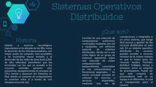 Sistemas Operativos
Distribuidos
Debido a avances tecnológicos
importantes en la década de los 80s, como
la aparición de los microprocesadores, con
mayor poder de computo, mas accesibles
y de muchísimo menor tamaño y el
desarrollo de las redes de área local (LAN)
de alta velocidad, permitieron que los
terminales con los que se accedía a los
recursos centrales ganaran mas
autonomía, desapareciendo el concepto de
CPU central y aparecen los Sistemas en
Red, donde un conjunto de computadores
se conectan entre sí a través de una
infraestructura de red.
Consiste de una colección de
computadoras autónomas
conectadas mediante una red
y equipadas con software
especial de sistemas
distribuidos, dando así a una
unión lógica de un grupo de
sistemas operativos sobre
una colección de nodos
computacionales
independientes, conectados
en red, comunicándose y
físicamente separados. Su
misión principal consiste en
conectar los recursos y
servicios disponibles,
mediante una red de
comulaciones, e integrarlos a
un único sistema, que tenga
fácil acceso y gestión de los
recursos distribuidos en esta
red. En un sistema operativo
distribuido los usuarios
pueden acceder a recursos
remotos de la misma manera
en que lo hacen para los
recursos locales. Permiten
distribuir trabajos, tareas o
procesos, entre un conjunto
de procesadores. Puede ser
que este conjunto de
procesadores esté en un
equipo o en diferentes, lo cual
es transparente para el
usuario
Historia
¿Qué son?
 