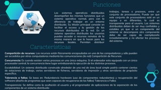 Funciones
Compartición de recursos: Los recursos están físicamente encapsulados en una de las computadoras y sólo pueden
ser accedidos por otras computadoras mediante las comunicaciones (la red) Compartición de Recursos
Concurrencia: Es cuando existen varios procesos en una única máquina. Si el ordenador esta equipado con un único
procesador central, la concurrencia tiene lugar entrelazando la ejecución de los distintos procesos.
Escalabilidad: Un sistema distribuido construido alrededor de una red de área local simple podría contener cientos
de estaciones de trabajo, varios servidores de ficheros, servidores de impresión y otros servidores de propósito
específico.
Tolerancia a fallos: Se basa en: Redundancia hardware (uso de componentes redundantes) y recuperación del
software (diseño de programas que sean capaces de recuperarse de los fallos) Tolerancia a Fallos
Transparencia: Se define como la ocultación al usuario y al programador de aplicaciones de la separación de los
componentes de un sistema distribuido
Los sistemas operativos distribuidos
desempeñan las mismas funciones que un
sistema operativo normal, pero con la
diferencia de trabajar en un entorno
distribuido. Su Misión principal consiste en
facilitar el acceso y la gestión de los
recursos distribuidos en la red. En un
sistema operativo distribuido los usuarios
pueden acceder a recursos remotos de la
misma manera en que lo hacen para los
recursos locales. Permiten distribuir
trabajos, tareas o procesos, entre un
conjunto de procesadores. Puede ser que
este conjunto de procesadores esté en un
equipo o en diferentes, lo cual es
transparente para el usuario. Los sistemas
distribuidos deben de ser muy confiables y
estables ya que si un componente del
sistema se descompone otro componente
debe de ser capaz de reemplazarlo
inmediatamente y no afectar los procesos
del sistema.
Características
 