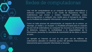 Redes de computadoras
Una red de computadoras es un conjunto de equipos informáticos y
software conectados entre sí por medio de dispositivos físicos o
inalámbricos que envían y reciben impulsos eléctricos, ondas
electromagnéticas o cualquier otro medio para el transporte de datos,
con la finalidad de compartir información, recursos y ofrecer servicios.
Como en todo proceso de comunicación, se requiere de un emisor, un
mensaje, un medio y un receptor. La finalidad principal para la creación
de una red de ordenadores es compartir los recursos y la información en
la distancia, asegurar la confiabilidad y la disponibilidad de la
información, aumentar la velocidad de transmisión de los datos y reducir
el costo.
Un ejemplo es Internet, el cual es una gran red de millones de
ordenadores ubicados en distintos puntos del planeta interconectados
básicamente para compartir información y recursos.
 