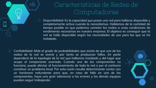 ◇ Disponibilidad: Es la capacidad que posee una red para hallarse disponible y
completamente activa cuando la necesitamos. Hablamos de la cantidad de
tiempo posible en que podemos someter los nodos a unas condiciones de
rendimiento necesarias en nuestra empresa. El objetivo es conseguir que la
red se halle disponible según las necesidades de uso para las que se ha
instalado.
Características de Redes de
Computadoras
◇ Confiabilidad: Mide el grado de probabilidades que existe de que uno de los
nodos de la red se averíe y por tanto se produzcan fallos. En parte
dependerá de la topología de la red que hallamos instalado y del lugar que
ocupa el componente averiado. Cuando uno de los componentes no
funciona, puede afectar al funcionamiento de toda la red o por el contrario
constituir un problema local. Por esta razón resulta determinante contar con
un hardware redundante para que, en caso de fallo en uno de los
componentes, haya una gran tolerancia a los errores y los demás equipos
puedan seguir trabajando.
 