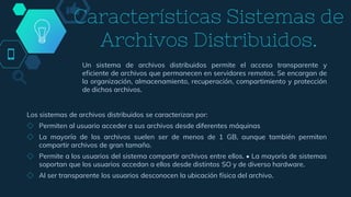 Un sistema de archivos distribuidos permite el acceso transparente y
eficiente de archivos que permanecen en servidores remotos. Se encargan de
la organización, almacenamiento, recuperación, compartimiento y protección
de dichos archivos.
Características Sistemas de
Archivos Distribuidos.
Los sistemas de archivos distribuidos se caracterizan por:
◇ Permiten al usuario acceder a sus archivos desde diferentes máquinas
◇ La mayoría de los archivos suelen ser de menos de 1 GB, aunque también permiten
compartir archivos de gran tamaño.
◇ Permite a los usuarios del sistema compartir archivos entre ellos. • La mayoría de sistemas
soportan que los usuarios accedan a ellos desde distintos SO y de diverso hardware.
◇ Al ser transparente los usuarios desconocen la ubicación física del archivo.
 