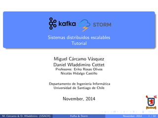 Sistemas distribuidos escalables
Tutorial
Miguel C´arcamo V´asquez
Daniel Wladdimiro Cottet
Profesores: Erika Rosas Olivos
Nicol´as Hidalgo Castillo
Departamento de Ingenier´ıa Inform´atica
Universidad de Santiago de Chile
November, 2014
M. C´arcamo & D. Wladdimiro (USACH) Kafka & Storm November, 2014 1 / 31
 