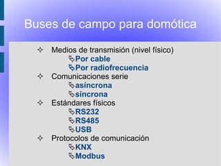 Buses de campo para domótica

   Medios de transmisión (nivel físico)
         Por cable
         Por radiofrecuencia
   Comunicaciones serie
         asíncrona
         síncrona
   Estándares físicos
         RS232
         RS485
         USB
   Protocolos de comunicación
         KNX
         Modbus
 