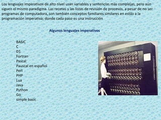 Los lenguajes imperativos de alto nivel usan variables y sentencias más complejas, pero aún
siguen el mismo paradigma. Las recetas y las listas de revisión de procesos, a pesar de no ser
programas de computadora, son también conceptos familiares similares en estilo a la
programación imperativa; donde cada paso es una instrucción
Algunos lenguajes imperativos
BASIC
C
D1
Fortran
Pascal
Pauscal en español
Perl
PHP
Lua
Java
Python
Go
simple basic
 