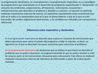 La programación declarativa, en contraposición a la programación imperativa, es un paradigma
de programación que está basado en el desarrollo de programas especificando o "declarando" un
conjunto de condiciones, proposiciones, afirmaciones, restricciones, ecuaciones o
transformaciones que describen el problema y detallan su solución. La solución es obtenida
mediante mecanismos internos de control, sin especificar exactamente cómo encontrarla (tan
sólo se le indica a la computadora qué es lo que se desea obtener o qué es lo que se está
buscando). No existen asignaciones destructivas, y las variables son utilizadas con transparencia
referencial.
Diferencia entre imperativo y declarativo
En la programación imperativa se describe paso a paso un conjunto de instrucciones que
deben ejecutarse para variar el estado del programa y hallar la solución, es decir, un
algoritmo en el que se describen los pasos necesarios para solucionar el problema.
En la programación declarativa las sentencias que se utilizan lo que hacen es describir el
problema que se quiere solucionar; se programa diciendo lo que se quiere resolver a nivel
de usuario, pero no las instrucciones necesarias para solucionarlo. Esto último se realizará
mediante mecanismos internos de inferencia de información a partir de la descripción
realizada.
 