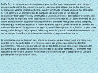 En C y C++, las uniones son expresados casi igual que los struct excepto que cada miembro
empieza en la misma dirección de memoria. Los elementos, al igual que en los structs, no
necesitan ser valores simples, de hecho, pueden ser structs e incluso uniones. Por otra parte,
C++ no permite a un elemento ser de cualquier tipo que tenga un full fledged
constructor/destructor y/o copy constructor, o una copia no-trivial del operador de asignación.
En particular, es imposible tener cadenas de caracteres estandar de C++ como miembro de una
unión. El objeto unión ocupa tanto espacio como el elemento más grande que lo compone,
mientras que los structs necesitan al menos el mismo espacio que la suma de los tamaños de
todos sus elementos. Esta ganancia en espacio, muy útil en algunos casos, implica un gran coste
en seguridad: la lógica del programa debe asegurarse de que solo se lee el último elemento en
ser escrito por todos los posibles caminos que lleve el programa al ejecutarse.
La principal ventaja de la unión es el ahorro de espacio, ya que proporciona una manera de
guardar varios tipos de datos en el mismo espacio. Las uniones proporcionan también
polimorfismo. Pero, no se comprueba el tipo de los datos, así que es tarea del programador
asegurarse que se accede correctamente en todos los posibles contextos. El elemento más
relevante de la variable unión es normalmente determinado por el estado de otra variable,
probablemente dentro de un struct.
 