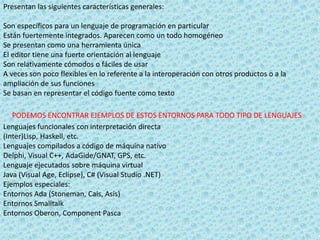 Presentan las siguientes características generales:
Son específicos para un lenguaje de programación en particular
Están fuertemente integrados. Aparecen como un todo homogéneo
Se presentan como una herramienta única
El editor tiene una fuerte orientación al lenguaje
Son relativamente cómodos o fáciles de usar
A veces son poco flexibles en lo referente a la interoperación con otros productos o a la
ampliación de sus funciones
Se basan en representar el código fuente como texto
PODEMOS ENCONTRAR EJEMPLOS DE ESTOS ENTORNOS PARA TODO TIPO DE LENGUAJES
Lenguajes funcionales con interpretación directa
(Inter)Lisp, Haskell, etc.
Lenguajes compilados a código de máquina nativo
Delphi, Visual C++, AdaGide/GNAT, GPS, etc.
Lenguaje ejecutados sobre máquina virtual
Java (Visual Age, Eclipse), C# (Visual Studio .NET)
Ejemplos especiales:
Entornos Ada (Stoneman, Cais, Asis)
Entornos Smalltalk
Entornos Oberon, Component Pasca
 