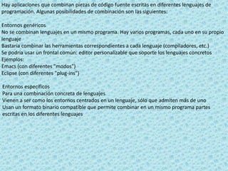 Hay aplicaciones que combinan piezas de código fuente escritas en diferentes lenguajes de
programación. Algunas posibilidades de combinación son las siguientes:
Entornos genéricos
No se combinan lenguajes en un mismo programa. Hay varios programas, cada uno en su propio
lenguaje
Bastaría combinar las herramientas correspondientes a cada lenguaje (compiladores, etc.)
Se podría usar un frontal común: editor personalizable que soporte los lenguajes concretos
Ejemplos:
Emacs (con diferentes "modos")
Eclipse (con diferentes "plug-ins")
Entornos específicos
Para una combinación concreta de lenguajes
Vienen a ser como los entornos centrados en un lenguaje, sólo que admiten más de uno
Usan un formato binario compatible que permite combinar en un mismo programa partes
escritas en los diferentes lenguajes
 