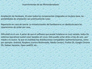 Inconvenientes de los Miniordenadores
Ampliación de Hardware. Al estar todos los componentes integrados en la placa base, las
posibilidades de ampliación son prácticamente nulas.
Reparación en caso de avería. La miniaturización del hardware es un obstáculo para las
reparaciones de andar por casa.
Dificultad en el uso. A pesar de que el software que puede instalarse es muy variado, todos los
sistemas operativos suelen estar basados en Linux. Esto puede echar atrás a más de uno…por
miedo a lo nuevo. Ya que en realidad hay distribuciones compatibles realmente buenas, como
por ejemplo: Android, Raspbmc (centro Multimedia, Media Center), Firefox OS, Google Chrome
OS, Debian Squeeze, Open webOS, etc…
 