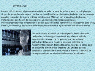 INTRODUCION
Resulta difícil cambiar el pensamiento de la sociedad al establecer las nuevas tecnologías que
sirven de apoyo hoy día para el hombre en la realización de diversas actividades que en tiempos
pasados requerían de mucha entrega y dedicación. Más aun con la aparición de diversas
metodologías que hacen de estos aportes un instrumento indispensable para
muchasorganizaciones e instituciones que se basan en estas herramientas inteligentes para crear,
diseñar, establecer, y estructurar diferentes posturas que le ayudan en la toma de decisiones.
Durante años la actividad de la Inteligencia Artificial estuvo
dedicada a las investigaciones teóricas y al desarrollo de
experimentos a través de programas que demostraran
actitudes inteligentes. Quizás al principio este tipo de
herramientas estaban destinadas para actuar por si solos, pero
en el camino el hombre le encontró una utilidad que las
caracteriza comosistemas que ayudan a mejorar la eficacia de
las organizaciones en el desempeño de sus actividades.
 