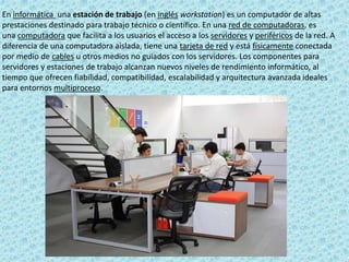 En informática una estación de trabajo (en inglés workstation) es un computador de altas
prestaciones destinado para trabajo técnico o científico. En una red de computadoras, es
una computadora que facilita a los usuarios el acceso a los servidores y periféricos de la red. A
diferencia de una computadora aislada, tiene una tarjeta de red y está físicamente conectada
por medio de cables u otros medios no guiados con los servidores. Los componentes para
servidores y estaciones de trabajo alcanzan nuevos niveles de rendimiento informático, al
tiempo que ofrecen fiabilidad, compatibilidad, escalabilidad y arquitectura avanzada ideales
para entornos multiproceso.
 