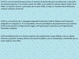 CLIPS es una herramienta que provee un entorno de desarrollo para la producción y ejecución
de sistemas expertos. Fue creado a partir de 1984, en el Lyndon B. Johnson Space Center de la
NASA. Los fondos cesaron a principios de los años 1990, y hubo un mandato de la NASA para
comprar software comercial.
CLIPS es un acrónimo de C Language Integrated Production System (Sistema de Producción
Integrado en Lenguaje C). En la actualidad, entre los paradigmas de programación que soporta
CLIPS se encuentran la Programación lógica, laProgramación imperativa y la Programación
Orientada a Objetos.
CLIPS probablemente es el sistema experto más ampliamente usado debido a que es rápido,
eficiente y gratuito. Aunque ahora es de dominio público, aún es actualizado y mantenido por su
autor original, Gary Riley
 