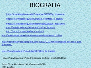 BIOGRAFIA
https://es.wikipedia.org/wiki/Programaci%C3%B3n_imperativa
https://es.wikipedia.org/wiki/Lenguaje_orientado_a_objetos
https://es.wikipedia.org/wiki/Programaci%C3%B3n_declarativa
https://es.wikipedia.org/wiki/Uni%C3%B3n_de_datos
http://lml.ls.fi.upm.es/ep/entornos.html
http://www.marketing-xxi.com/la-comunicacion-interna-119.htm
https://bcninfoservices.wordpress.com/2013/04/25/miniordenadores-que-son-y-para-
que-sirven/
https://es.wikipedia.org/wiki/Estaci%C3%B3n_de_trabajo
https://es.wikipedia.org/wiki/Inteligencia_artificial_simb%C3%B3lica
https://es.wikipedia.org/wiki/Computaci%C3%
B3n_paralela
 