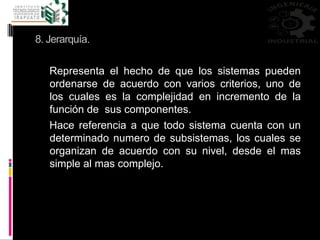 8. Jerarquía.
Representa el hecho de que los sistemas pueden
ordenarse de acuerdo con varios criterios, uno de
los cuales es la complejidad en incremento de la
función de sus componentes.
Hace referencia a que todo sistema cuenta con un
determinado numero de subsistemas, los cuales se
organizan de acuerdo con su nivel, desde el mas
simple al mas complejo.
 