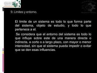 9. Limites y entorno.
El limite de un sistema es todo lo que forma parte
del sistema, objeto de estudio, y todo lo que
pertenece a el.
Se considera que el entorno del sistema es todo lo
que influye sobre este de una manera directa o
indirecta, a corto o a largo plazo, con mayor o menor
intensidad, sin que el sistema pueda impedir o evitar
que se den esas influencias.
 