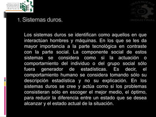 1. Sistemas duros.
Los sistemas duros se identifican como aquellos en que
interactúan hombres y máquinas. En los que se les da
mayor importancia a la parte tecnológica en contraste
con la parte social. La componente social de estos
sistemas se considera como si la actuación o
comportamiento del individuo o del grupo social sólo
fuera generador de estadísticas. Es decir, el
comportamiento humano se considera tomando sólo su
descripción estadística y no su explicación. En los
sistemas duros se cree y actúa como si los problemas
consistieran sólo en escoger el mejor medio, el óptimo,
para reducir la diferencia entre un estado que se desea
alcanzar y el estado actual de la situación.
 