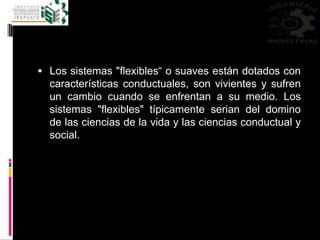  Los sistemas "flexibles“ o suaves están dotados con
características conductuales, son vivientes y sufren
un cambio cuando se enfrentan a su medio. Los
sistemas "flexibles" típicamente serian del domino
de las ciencias de la vida y las ciencias conductual y
social.
 