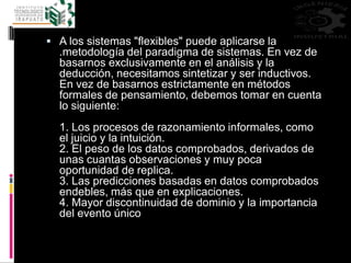 A los sistemas "flexibles" puede aplicarse la
.metodología del paradigma de sistemas. En vez de
basarnos exclusivamente en el análisis y la
deducción, necesitamos sintetizar y ser inductivos.
En vez de basarnos estrictamente en métodos
formales de pensamiento, debemos tomar en cuenta
lo siguiente:
1. Los procesos de razonamiento informales, como
el juicio y la intuición.
2. El peso de los datos comprobados, derivados de
unas cuantas observaciones y muy poca
oportunidad de replica.
3. Las predicciones basadas en datos comprobados
endebles, más que en explicaciones.
4. Mayor discontinuidad de dominio y la importancia
del evento único
 