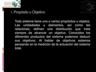 1. Propósito u Objetivo.
Todo sistema tiene uno o varios propósitos u objetos.
Las unidadades u elementos, así como las
relaciones, definen una distribución que trata
siempre de alcanzar un objetivo. Conocidos los
diferentes productos del sistema podemos deducir
sus objetivos. Al hablar de objetivos estamos
pensando en la medición de la actuación del sistema
total.
 