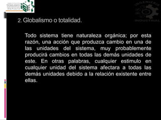 2. Globalismo o totalidad.
Todo sistema tiene naturaleza orgánica; por esta
razón, una acción que produzca cambio en una de
las unidades del sistema, muy probablemente
producirá cambios en todas las demás unidades de
este. En otras palabras, cualquier estimulo en
cualquier unidad del sistema afectara a todas las
demás unidades debido a la relación existente entre
ellas.
 
