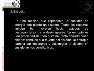 3. Entropía.
Es una función que representa la cantidad de
energía que pierde un sistema. Todos los sistemas
tienden ha moverse hacia estados de
desorganización y a desintegrarse. La entropía es
una propiedad de todo sistema, tanto cerrado como
abierto; conduce a la muerte del sistema, la entropía
termina por imponerse y desintegrar al sistema en
sus elementos constitutivos.
 
