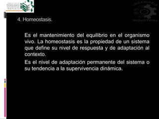4. Homeostasis.
Es el mantenimiento del equilibrio en el organismo
vivo. La homeostasis es la propiedad de un sistema
que define su nivel de respuesta y de adaptación al
contexto.
Es el nivel de adaptación permanente del sistema o
su tendencia a la supervivencia dinámica.
 